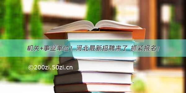 机关+事业单位！河北最新招聘来了 抓紧报名！