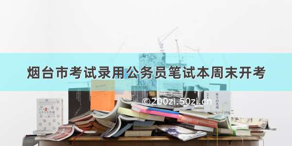 烟台市考试录用公务员笔试本周末开考