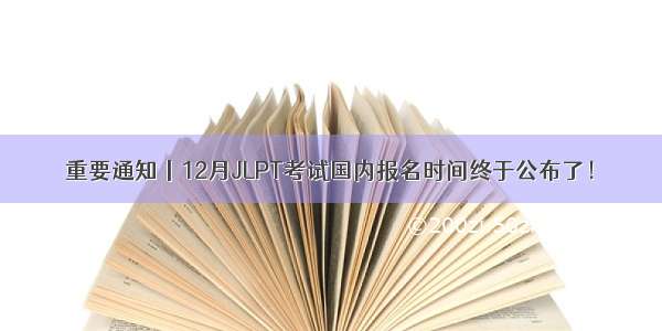 重要通知丨12月JLPT考试国内报名时间终于公布了！