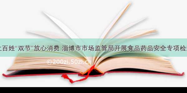 让百姓“双节”放心消费 淄博市市场监管局开展食品药品安全专项检查