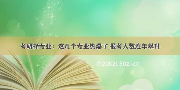 考研择专业：这几个专业热爆了 报考人数连年攀升