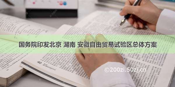 国务院印发北京 湖南 安徽自由贸易试验区总体方案
