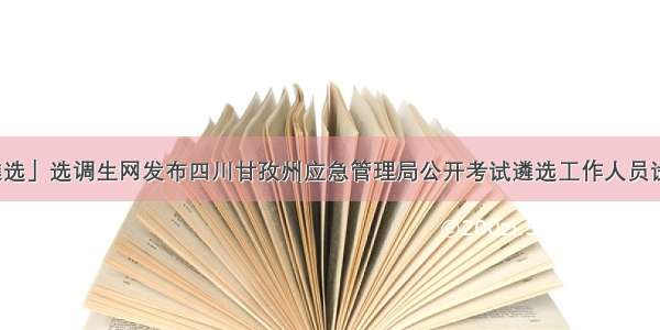 「四川遴选」选调生网发布四川甘孜州应急管理局公开考试遴选工作人员试用人员公