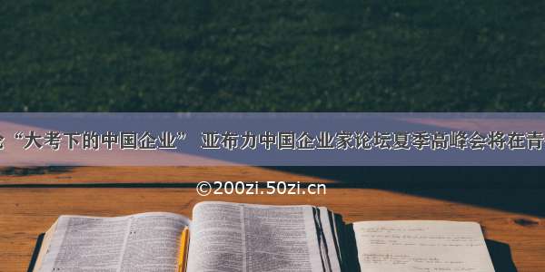 共论“大考下的中国企业” 亚布力中国企业家论坛夏季高峰会将在青召开