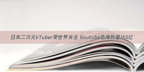 日本二次元VTuber受世界关注 Youtube总播放量达5亿