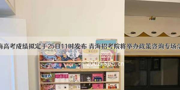 青海高考成绩拟定于25日11时发布 青海招考院将举办政策咨询专场活动