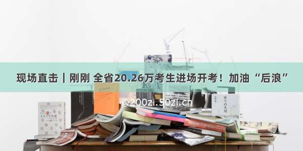 现场直击｜刚刚 全省20.26万考生进场开考！加油 “后浪”