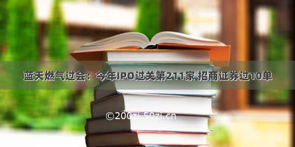 蓝天燃气过会：今年IPO过关第211家 招商证券过10单