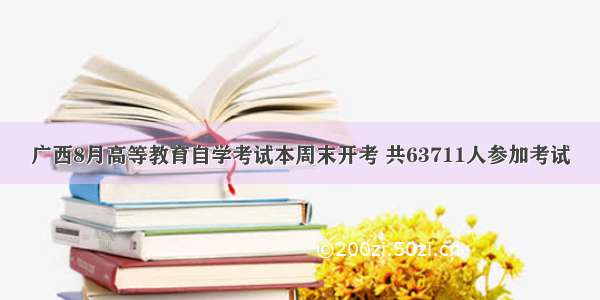 广西8月高等教育自学考试本周末开考 共63711人参加考试