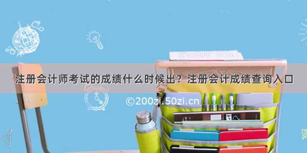 注册会计师考试的成绩什么时候出？注册会计成绩查询入口