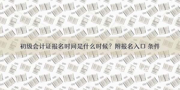 初级会计证报名时间是什么时候？附报名入口 条件