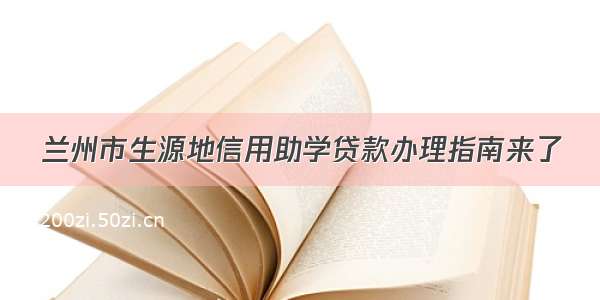 兰州市生源地信用助学贷款办理指南来了