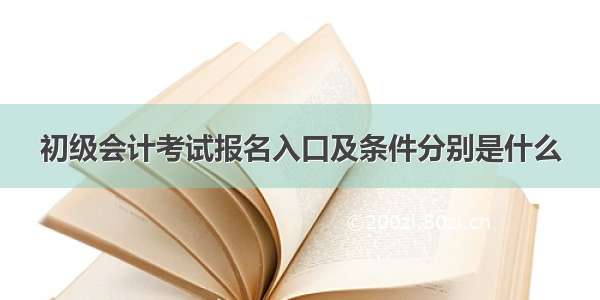 初级会计考试报名入口及条件分别是什么