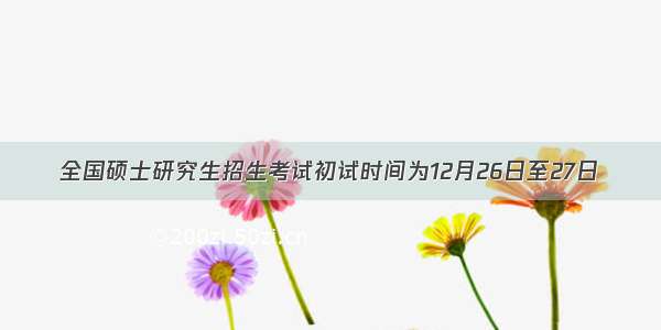 全国硕士研究生招生考试初试时间为12月26日至27日