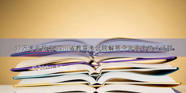 67万考生报名 四川省教育考试院解答今年高考热点话题