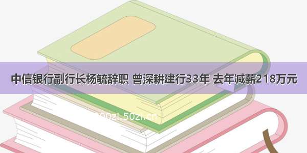 中信银行副行长杨毓辞职 曾深耕建行33年 去年减薪218万元