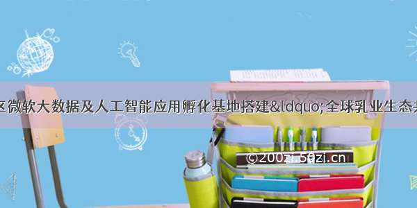 内蒙古和林格尔新区微软大数据及人工智能应用孵化基地搭建“全球乳业生态共享平台”为