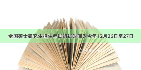 全国硕士研究生招生考试初试时间为今年12月26日至27日