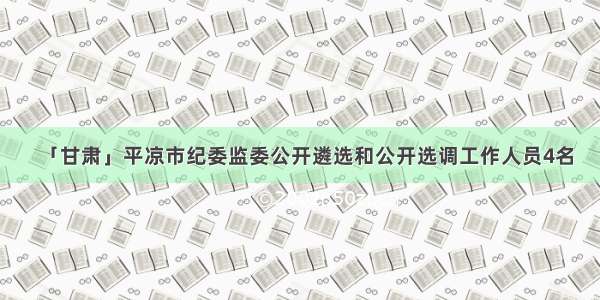 「甘肃」平凉市纪委监委公开遴选和公开选调工作人员4名