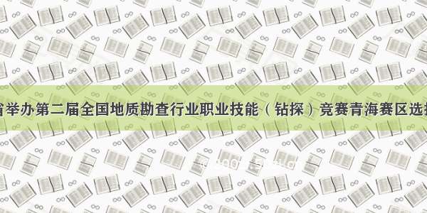 我省举办第二届全国地质勘查行业职业技能（钻探）竞赛青海赛区选拔赛