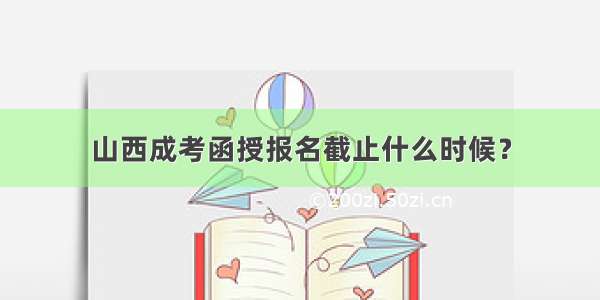 山西成考函授报名截止什么时候？