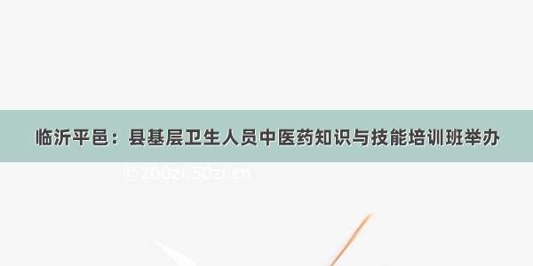 临沂平邑：县基层卫生人员中医药知识与技能培训班举办