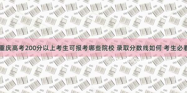 重庆高考200分以上考生可报考哪些院校 录取分数线如何 考生必看
