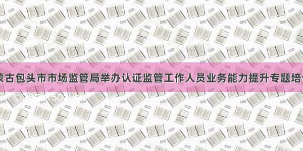 内蒙古包头市市场监管局举办认证监管工作人员业务能力提升专题培训班