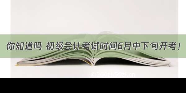 你知道吗 初级会计考试时间6月中下旬开考！