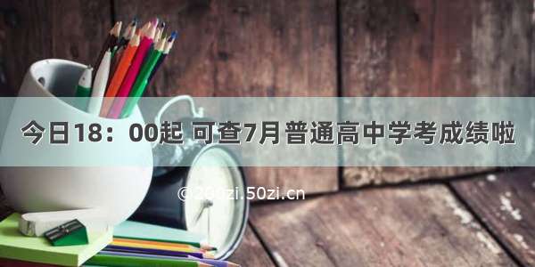 今日18：00起 可查7月普通高中学考成绩啦