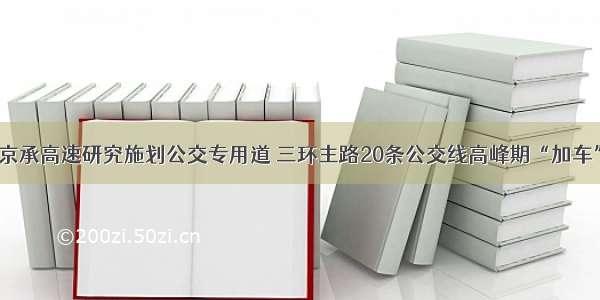 京承高速研究施划公交专用道 三环主路20条公交线高峰期“加车”