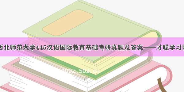 西北师范大学445汉语国际教育基础考研真题及答案——才聪学习网