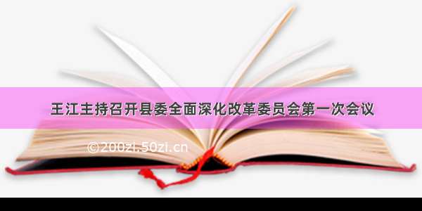 王江主持召开县委全面深化改革委员会第一次会议