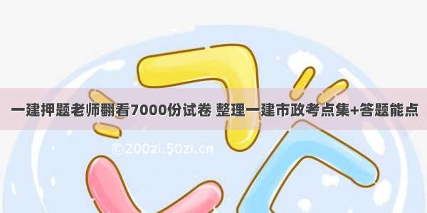 一建押题老师翻看7000份试卷 整理一建市政考点集+答题能点