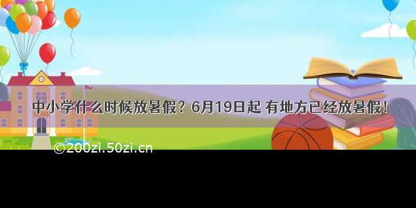 中小学什么时候放暑假？6月19日起 有地方已经放暑假！