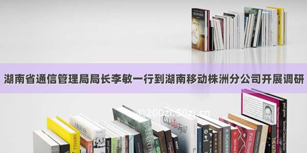 湖南省通信管理局局长李敏一行到湖南移动株洲分公司开展调研