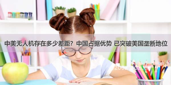 中美无人机存在多少差距？中国占据优势 已突破美国垄断地位