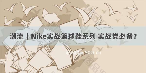 潮流｜Nike实战篮球鞋系列 实战党必备？