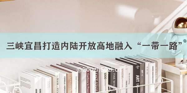 三峡宜昌打造内陆开放高地融入“一带一路”