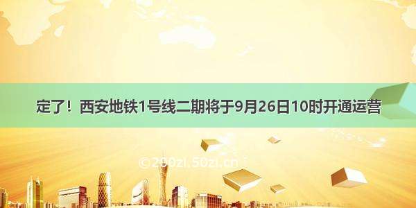 定了！西安地铁1号线二期将于9月26日10时开通运营