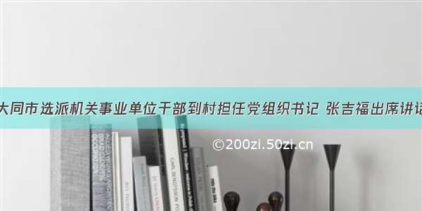 大同市选派机关事业单位干部到村担任党组织书记 张吉福出席讲话