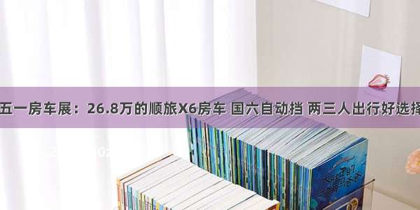 五一房车展：26.8万的顺旅X6房车 国六自动挡 两三人出行好选择