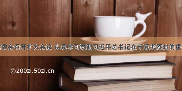 福建省委常委会召开扩大会议 认真学习贯彻习近平总书记在宁夏考察时的重要讲话精神