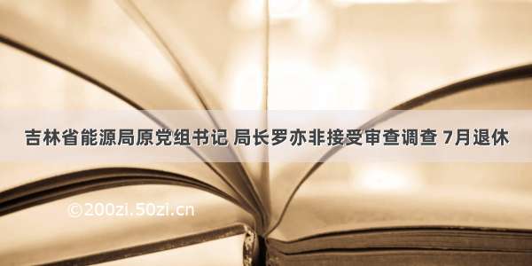 吉林省能源局原党组书记 局长罗亦非接受审查调查 7月退休