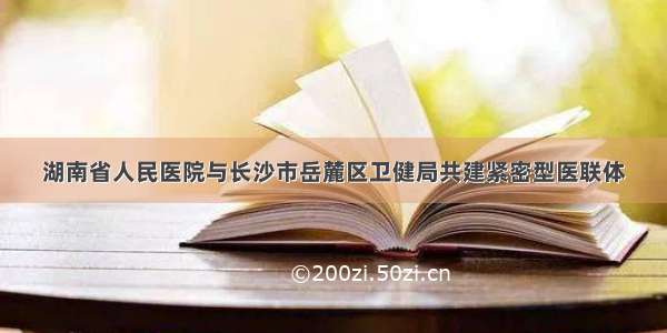 湖南省人民医院与长沙市岳麓区卫健局共建紧密型医联体