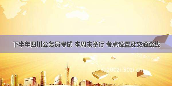 下半年四川公务员考试 本周末举行 考点设置及交通路线