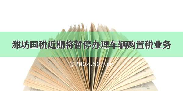 潍坊国税近期将暂停办理车辆购置税业务