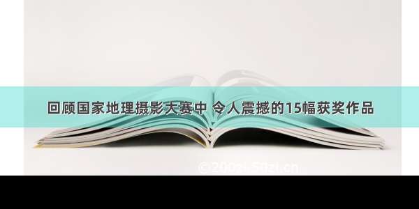 回顾国家地理摄影大赛中 令人震撼的15幅获奖作品