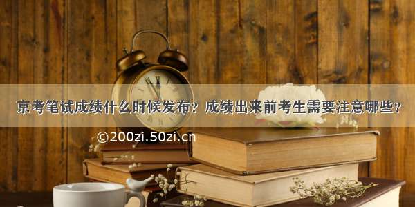 京考笔试成绩什么时候发布？成绩出来前考生需要注意哪些？