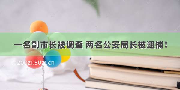 一名副市长被调查 两名公安局长被逮捕！